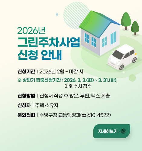 2026년 그린주차사업 신청 안내
신청기간 : 2026년 2월 ~ 마감 시
※ 상반기 집중신청기간 : 2026. 3. 3.(화) ~ 3. 31.(화), 이후 수시 접수
신청방법 : 신청서 작성 후 방문, 우편, 팩스 제출
신청자 : 주택 소유자
문의전화 : 수영구청 교통행정과(☎ 610-4522)
자세히보기