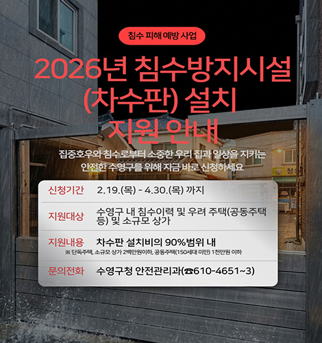 침수 피해 예방 사업
2026년 침수방지시설(차수판) 설치 지원 안내
집중호우와 침수로부터 소중한 우리 집과 일상을 지키는 안전한 수영구를 위해 지금 바로 신청하세요
신청기간 : 2. 19.(목) ~ 4. 30.(목) 까지
지원대상 : 수영구 내 침수이력 및 우려 주택(공동주택 등) 및 소규모 상가
지원내용 : 차수판 설치비의 90%범위 내
※ 단독주택,소규모 상가 2백만원 이하, 공동주택(150세대 미만) 1천만원 이하
문의전화 : 수영구청 안전관리과(☎610-4651~3)