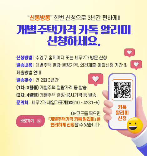 신통방통 한번 신청으로 3년간 편하게!!
개별주택가격 카톡 알리미
신청하세요.
신청방법 | 수영구 홈페이지 또는 세무2과 방문 신청
발송내용 | 개별주택 열람·결정가격, 의견제출·이의신청 기간 및
제출방법 안내
발송횟수 | 연 2회 3년간
(1차, 3월중) 개별주택 열람가격 등 발송
(2차, 4월말) 개별주택 결정·공시가격 등 발송
문의처 | 세무2과 세입과표계(☎610 - 4231∼5)
바로가기 >
QR코드를 찍으면
「개별주택가격 카톡 알리미」를
편리하게 신청할 수 있습니다.
QR코드링크(https://www.suyeong.go.kr/index.suyeong?menuCd=DOM_000000102001016000)
카톡알리미신청