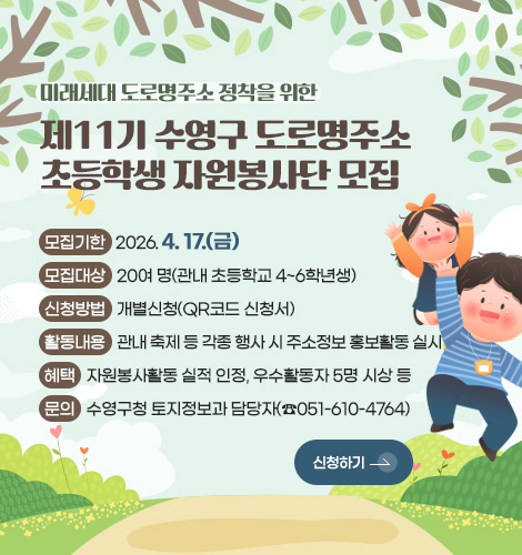 미래세대 도로명주소 정착을 위한
제11기 수영구 도로명주소
초등학생 자원봉사단 모집
모집기한 : 2026. 4. 17.(금)
모집대상 : 20여 명(관내 초등학교 4~6학년생)
신청방법 : 개별신청(QR코드 신청서)
활동내용 : 관내 축제 등 각종 행사 시 주소정보 홍보활동 실시
혜택 : 자원봉사활동 실적 인정, 우수활동자 5명 시상 등
문의 : 수영구청 토지정보과 담당자(☎051-610-4764)