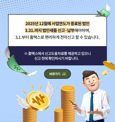 2025년 12월에 사업연도가 종료된 법인
3.31.까지 법인세를 신고·납부해야하며,
3.1.부터 홈택스로 편리하게 전자신고 할 수 있습니다.
※ 홈택스에서 신고도움자료를 제공하고 있으니
신고 전에 확인하시기 바랍니다.
바로가기 >