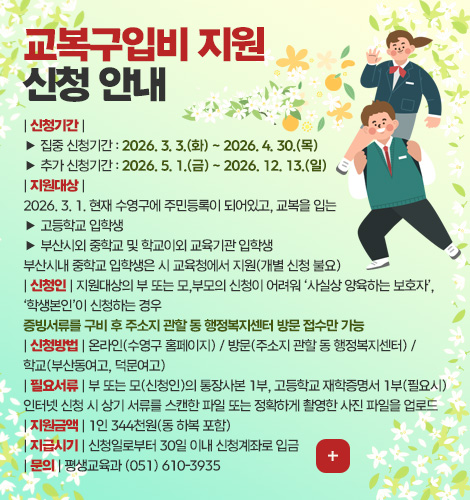 교복구입비 지원
신청 안내| 신청기간 |
▶ 집중 신청기간 : 2026. 3. 3.(화) ~ 2026. 4. 30.(목)
▶ 추가 신청기간 : 2026. 5. 1.(금) ~ 2026. 12. 13.(일)
| 지원대상 |
2026. 3. 1. 현재 수영구에 주민등록이 되어있고, 교복을 입는
▶ 고등학교 입학생
▶ 부산시외 중학교 및 학교이외 교육기관 입학생
부산시내 중학교 입학생은 시 교육청에서 지원(개별 신청 불요)
| 신청인 | 지원대상의 부 또는 모,부모의 신청이 어려워 ‘사실상 양육하는 보호자’,
‘학생본인’이 신청하는 경우
증빙서류를 구비 후 주소지 관할 동 행정복지센터 방문 접수만 가능
| 신청방법 | 온라인(수영구 홈페이지) / 방문(주소지 관할 동 행정복지센터) /
학교(부산동여고, 덕문여고)
| 필요서류 | 부 또는 모(신청인)의 통장사본 1부, 고등학교 재학증명서 1부(필요시)
인터넷 신청 시 상기 서류를 스캔한 파일 또는 정확하게 촬영한 사진 파일을 업로드
| 지원금액 | 1인 344천원(동・하복 포함)
| 지급시기 | 신청일로부터 30일 이내 신청계좌로 입금
| 문의 | 평생교육과 (051) 610-3935
더보기+