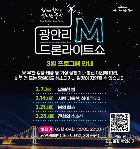 함께 할때 빛나는 우리
광안리M드론라이트쇼 2월 프로그램 안내
※ 우천·강풍·태풍 등 기상 상황이나 통신 여건에 따라, 하루 전
또는 당일에도 취소되거나 일정이 지연될 수 있습니다.
3. 7.(토) 달콤한 밤
3. 14.(토) 사랑 가득한, 화이트데이
3. 21.(토) 봄의 왈츠
3. 28.(토) 전설의 수호신
하절기 03월~09월 : 20:00, 22:00
광안리해변(매주 토요일, 2회 공연)
QR코드링크(https://www.gwangallimdrone.co.kr/)
관람 전 공연일정 확인하기