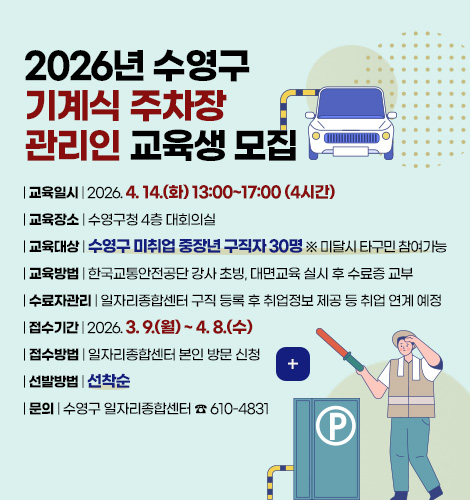 2026년 수영구
기계식 주차장
관리인 교육생 모집
| 교육일시 | 2026. 4. 14.(화) 13:00~17:00 (4시간)
| 교육장소 | 수영구청 4층 대회의실
| 교육대상 | 수영구 미취업 중장년 구직자 30명 ※ 미달시 타구민 참여가능
| 교육방법 | 한국교통안전공단 강사 초빙, 대면교육 실시 후 수료증 교부
| 수료자관리 | 일자리종합센터 구직 등록 후 취업정보 제공 등 취업 연계 예정
| 접수기간 | 2026. 3. 9.(월) ~ 4. 8.(수)
| 접수방법 | 일자리종합센터 본인 방문 신청
| 선발방법 | 선착순
| 문의 | 수영구 일자리종합센터 ☎ 610-4831
더보기+