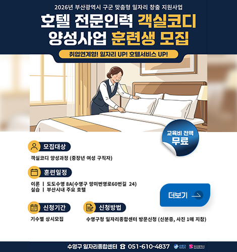 2026년 부산광역시 구군 맞춤형 일자리 창출 지원사업
호텔 전문인력 객실코디 양성사업 훈련생 모집
취업연계형! 일자리 UP! 호텔서비스 UP!
모집대상 : 객실코디 양성과정 (중장년 여성 구직자)
훈련일정 :
이론 | 도도수영 8A(수영구 망미번영로60번길 24)
실습 | 부산시내 주요 호텔
신청기간 : 기수별 상시모집
신청방법 : 수영구청 일자리종합센터 방문신청 (신분증, 사진 1매 지참)
교육비 전액 : 무료
수영구 일자리종합센터 ☎ 051-610-4837
수영구 / 부산광역시
더보기