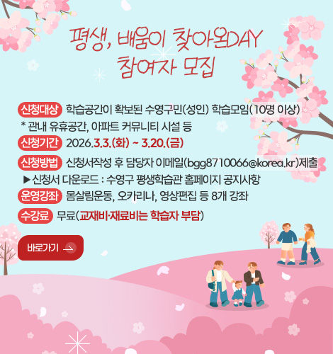 평생, 배움이 찾아온DAY
참여자 모집
신청대상 : 학습공간이 확보된 수영구민(성인) 학습모임(10명 이상)
* 관내 유휴공간, 아파트 커뮤니티 시설 등
신청기간 : 2026.3.3.(화) ~ 3.20.(금)
신청방법 : 신청서작성 후 담당자 이메일(bgg8710066@korea.kr)제출
▶신청서 다운로드 : 수영구 평생학습관 홈페이지 공지사항
운영강좌 : 몸살림운동, 오카리나, 영상편집 등 8개 강좌
수강료 : 무료(교재비·재료비는 학습자 부담)
바로가기 >