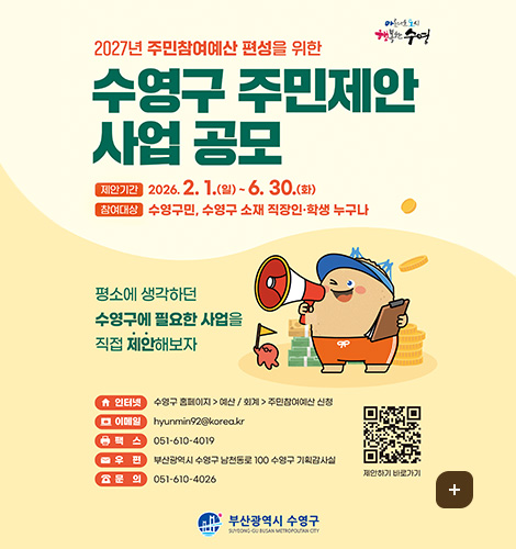 아름다운 도시 행복한 수영
2027년 주민참여예산 편성을 위한
수영구 주민제안 사업 공모
제안기간 : 2026. 2. 1.(일)~6. 30.(화)
참여대상 : 수영구민, 수영구 소재 직장인·학생 누구나
평소에 생각하던 수영구에 필요한 사업을 직접 제안해보자
인터넷 : 수영구 홈페이지 - 예산 / 회계 - 주민참여예산 신청
이메일 : hyunmin92@korea.kr
팩스 : 051-610-4019
우편 : 부산광역시 수영구 남천동로 100 수영구 기획감사실
문의 : 051-610-4026
QR코드 제안하기 바로가기 (링크 바로가기 : https://www.suyeong.go.kr/index.suyeong?menuCd=DOM_000000119001007001)
부산광역시 수영구
더보기