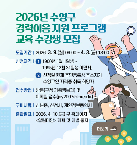 2026년 수영구 경력이음 지원 프로그램 교육 수강생 모집
모집기간 : 2026. 3. 9.(월) 09:00 ~ 4. 3.(금) 18:00
신청자격 : 1) 1960년 1월 1일생 ~ 1995년 12월 31일생 이면서,
2) 신청일 현재 주민등록상 주소지가 수영구인 자격증 취득 희망자
접수방법 : 방문(구청 가족행복과) 및 이메일 접수(jny2007@korea.kr)
구비서류 : 신분증, 신청서, 개인정보동의서
결과발표 : 2026. 4. 10.(금) 구 홈페이지 알림마당 게재 및 개별 통지
더보기