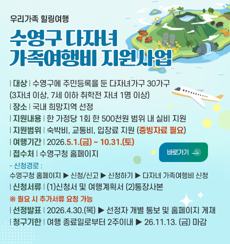 우리가족 힐링여행
수영구 다자녀
가족여행비 지원사업
| 대상 | 수영구에 주민등록을 둔 다자녀가구 30가구
(3자녀 이상, 7세 이하 취학전 자녀 1명 이상)
| 장소 | 국내 희망지역 선정
| 지원내용 | 한 가정당 1회 한 500천원 범위 내 실비 지원
| 지원범위 | 숙박비, 교통비, 입장료 지원 (증빙자료 필요)
| 여행기간 | 2026.5.1.(금) ~ 10.31.(토)
| 접수처 | 수영구청 홈페이지
- 신청경로 :
수영구청 홈페이지 ▶ 신청/신고 ▶ 신청하기 ▶ 다자녀 가족여행비 신청
| 신청서류 | (1)신청서 및 여행계획서 (2)통장사본
※ 필요 시 추가서류 요청 가능
| 선정발표 | 2026.4.30.(목) ▶ 선정자 개별 통보 및 홈페이지 게재
| 청구기한 | 여행 종료일로부터 2주이내 ▶ 26.11.13. (금) 마감
바로가기 >