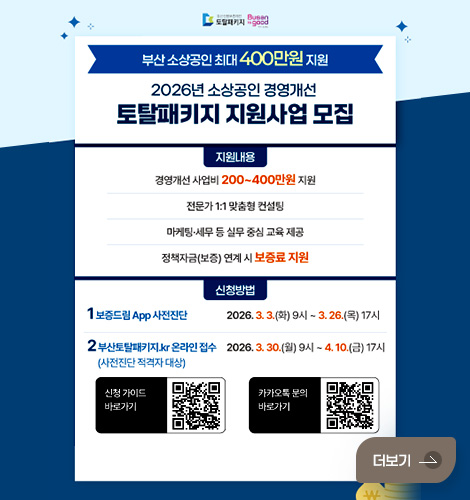 부산 소상공인 최대 400만원 지원
2026년 소상공인 경영개선 토탈패키지 지원사업 모집
지원내용
경영개선 사업비 200~400만원 지원
전문가 1:1 맞춤형 컨설팅
마케팅·세무 등 실무 중심 교육 제공
정책자금(보증) 연계 시 보증료 지원
신청방법
1 보증드림 App 사전진단 2026. 3.3.(화) 9시~ 3.26.(목) 17시
2 부산토탈패키지.kr 온라인 접수 (사전진단 적격자 대상) 2026.3.30.(월) 9시 ~4.10.(금) 17시
신청 가이드 바로가기 QR코드 (링크 바로가기 : https://blog.naver.com/busansinbo_official/224197938616)
카카오톡 문의 바로가기 QR코드 (링크 바로가기 : https://pf.kakao.com/_gdXfn)
더보기