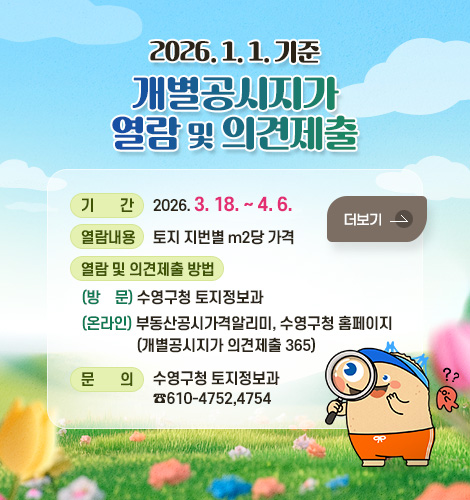 2026. 1. 1. 기준 개별공시지가 열람 및 의견제출
기간 : 2026. 3. 18. ~ 4. 6.
열람내용 : 토지 지번별 m2당 가격
열람 및 의견제출 방법 :
(방문) 수영구청 토지정보과
(온라인) 부동산공시가격알리미,
수영구청 홈페이지
(개별공시지가 의견제출 365)
문의 : 수영구청 토지정보과
☎610-4752,4754
