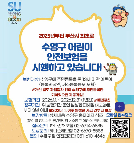 SU YEONG GOOD
2025년부터 부산시 최초로
수영구 어린이
안전보험을
시행하고 있습니다!
보험대상 | 수영구에 주민등록을 둔 13세 미만 어린이
(등록외국인, 거소등록동포 포함)
※개인 별도 가입절차 없이 수영구에 주민등록만
되어있으면 자동가입!
보험기간 | 2026.1.1. ~ 2026.12.31.(1년간) ※매년갱신
청구기간 | 위 보험기간 동안 발생한 피해일 (사고일)로
부터 3년 이내 ※2025.1.1. 이후 발생한 사고 건부터 보상
보장항목 | 상세내용 수영구 홈페이지 참조
(분야별 정보 > 안전/민방위 > 수영구 어린이 안전보험)
접수문의 | 하나손해보험 02-6714-6835
보상문의 | 하나손해보험 02-6670-8588
문의 | 수영구청 안전관리과 051-610-4646
더보기 >
모바일 접수링크
QR코드링크(https://m.site.naver.com/1l3fw)
