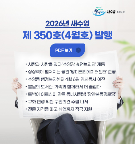 새수영 수영구보
2026년 새수영
제 350호(4월호) 발행
PDF 보기
- 사람과 사람을 잇다 수영강 휴먼브리지 개통
- 상상력이 펼쳐지는 공간 망미크리에이터센터 준공
- 수영동 행정복지센터 4월 6일 임시동사 이전
- 봄날의 도서관, 가족과 함께라서 더 즐겁다
- 토박이 어르신이 만든 동네사랑방 광안본동경로당
- 구화 변경 위한 구민의견 수렴 나서
- 전문 자격증 따고 취업까지 적극 지원