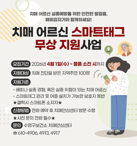 치매 어르신 실종예방을 위한 안전한 발걸음, 배회감지기와 함께하세요!
치매 어르신 스마트태그 무상 지원사업
모집기간
2026년 4월 1일(수) ~ 물품 소진 시까지
지원대상
치매 진단을 받은 지역주민 100명
지원기준
- 배회나 실종 경험, 혹은 실종 위험이 있는 치매 어르신
- 스마트태그 관리 및 어플 설치가 가능한 보호자 동반 ★갤럭시 스마트폰 소지자★
신청방법
전화 예약 후 치매안심센터 방문 수령 ★사전 문의 전화 필수★
문의
수영구보건소 치매안심센터
☎ 610-4906, 4913, 4917