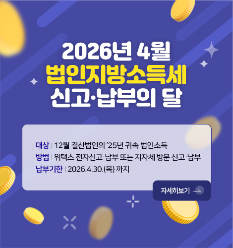 2026년 4월
법인지방소득세
신고·납부의 달
| 대상 | 12월 결산법인의 ’25년 귀속 법인소득
| 방법 | 위택스 전자신고·납부 또는 지자체 방문 신고·납부
| 납부기한 | 2026.4.30.(목) 까지
자세히보기 >