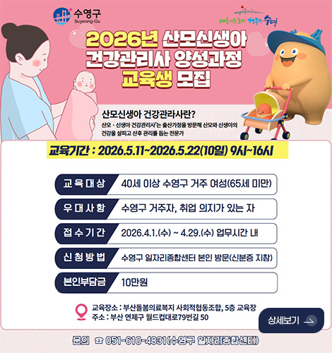 2026년 산모신생아 건강관리사 양성과정 교육생 모집
산모신생아 건강관리사란?
산모·신생아 건강관리사는 출산가정을 방문해 산모와 신생아의 건강을 살피고 산후 관리를 돕는 전문가
교육기간 : 2026.5.11. ~ 2026.5.22.(10일) 9시 ~ 16시
교육대상 : 40세 이상 수영구 거주 여성(65세 미만)
우대사항 : 수영구 거주자, 취업 의지가 있는 자
접수기간 : 2026.4.1.(수) ~ 4.29.(수) 업무시간 내
신청방법 : 수영구 일자리종합센터 본인 방문(신분증 지참)
본인부담금 : 10만원
교육장소 : 부산돌봄의료복지 사회적협동조합, 5층 교육장
주소 : 부산 연제구 월드컵대로 79번길 50
문의 051-610-4831(수영구 일자리종합센터)
상세보기 >