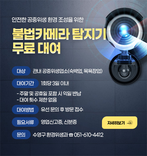 안전한 공중위생 환경 조성을 위한
불법카메라 탐지기 무료 대여
대상
관내 공중위생업소(숙박업, 목욕장업)
대여기간
1회당 3일 이내
- 주말 및 공휴일 포함 시 익일 반납
- 대여 횟수 제한 없음
대여방법
유선 문의 후 방문 접수
필요서류
영업신고증, 신분증
문의
수영구 환경위생과 ☎ 051-610-4412
자세히보기 >