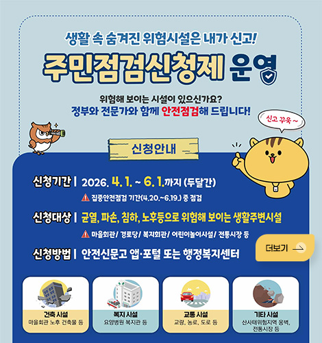 생활 속 숨겨진 위험시설은 내가 신고!
주민점검신청제 운영
위험해 보이는 시설이 있으신가요?
정부와 전문가와 함께 안전점검해 드립니다!
신청안내
신청기간 | 2026.4. 1. ~ 6. 1.까지 (두달간)
- 집중안전점검 기간(4.20 .~ 6.19.) 중 점검
신청대상 | 균열, 파손, 침하, 노후등으로 위험해 보이는 생활주변시설
- 마올회관/ 경로당/ 복지회관/ 어린이놀이시설/ 전통시장 둥
신청방법 | 안전신문고 앱·포털 또는 행정복지센터
건축 시설
마을회관 노후 건축물 등
복지 시설
요양병원 복지관 등
교통 시설
교량, 농로, 도로 등
기타 시설
산사태위험지역 옹벽, 전통시장 등
더보기