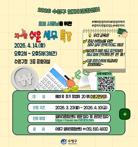 2026 수영구 일자리종합센터
초보 사장님을 위한
차암 쉬운 세무 특강
2026 4.14.(화)
오후2시 ~ 오후5시 (3시간)
수영구청 3층 중회의실
#예비창업자부터 #창업자까지
#알아두면 쓸모있는 #세무지식
우리 교육은
초보 사장님을 위한 세무 실무 완벽가이드 제공
실수하기 쉬운 세금 포인트부터 세금 절세 전략까지 한!번!에!
5월 종합소득세 지금부터 준비하세요~
신청 바로가기
QR코드링크(https://m.site.naver.com/23FRh)
대상
예비 및 초기 창업자 20명 (수영구민우대)
신청 기간
2026.3.23.(월) ~ 2026.4.10.(금)
신청방법
일자리종합센터 방문 접수 및 온라인 접수
https://naver.me/GB3D9JWn
문의
수영구 일자리종합센터 051.610.4832
수영구
더보기 +