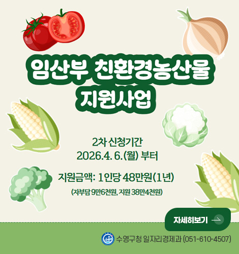 임산부 친환경농산물 지원사업
2차 신청기간
2026.4.6. (월) 부터
지원금액 : 1인당 48만원 (1년)
(자부담 9만 6천원, 지원 38만 4천원)
자세히보기 >
수영구청 일자리경제과 (051-610-4507)