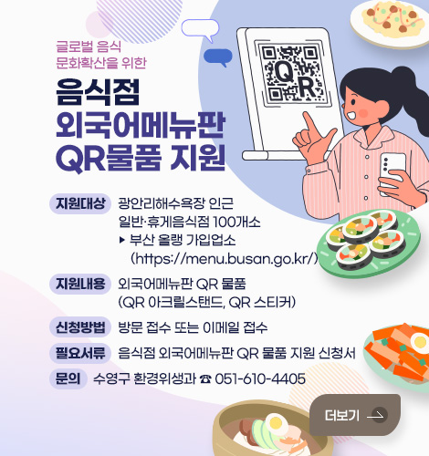 글로벌 음식문화 확산을 위한
음식점 외국어메뉴판 QR 물품 지원
지원대상 : 광안리해수욕장 인근 일반‧휴게음식점 100개소
▶ 부산 올랭 가입업소(https://menu.busan.go.kr/)
지원내용 : 외국어메뉴판 QR 물품(QR 아크릴스탠드, QR 스티커)
신청방법 : 방문 접수 또는 이메일 접수
필요서류 : 음식점 외국어메뉴판 QR 물품 지원 신청서
문의 : 수영구 환경위생과 ☎ 051-610-4405
더보기