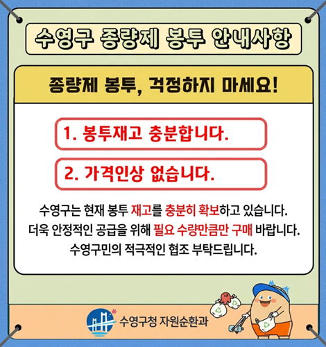 수영구 종량제 봉투 안내사항
종량제 봉투, 걱정하지 마세요!
1. 봉투재고 충분합니다.
2. 가격인상 없습니다.
수영구는 현재 봉투 재고를 충분히 확보하고 있습니다.
더욱 안정적인 공급을 위해 필요 수량만큼만 구매 바랍니다.
수영구민의 적극적인 협조 부탁드립니다.
수영구청 자원순환과