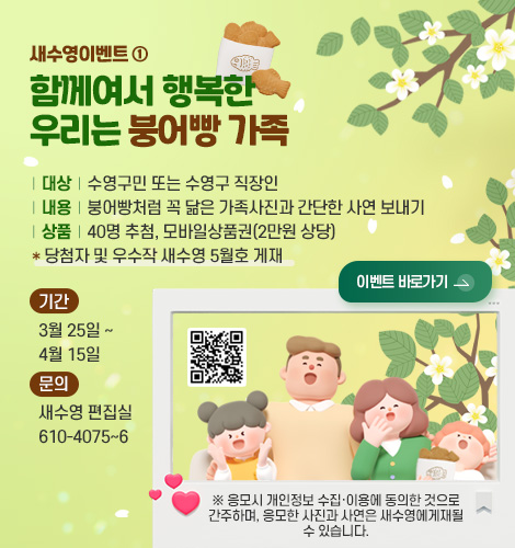 새수영이벤트 ①
함께여서 행복한
우리는 붕어빵 가족
| 대상 | 수영구민 또는 수영구 직장인
| 내용 | 붕어빵처럼 꼭 닮은 가족사진과 간단한 사연 보내기
| 상품 | 40명 추첨, 모바일상품권(2만원 상당)
* 당첨자 및 우수작 새수영 5월호 게재
기간
3월 25일 ~ 4월 15일
문의
새수영 편집실 610-4075~6
이벤트 바로가기 >
QR코드링크(https://m.site.naver.com/23eTx)
※ 응모시 개인정보 수집·이용에 동의한 것으로 간주하며, 응모한 사진과 사연은 새수영에게재될 수 있습니다.
