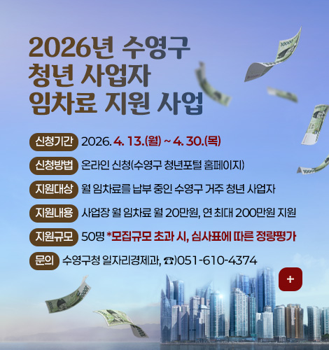 2026년 수영구 청년 사업자 임차료 지원 사업
신청기간 2026. 4. 13.(월) ~ 4. 30.(목)
신청방법 온라인 신청(수영구 청년포털 홈페이지)
지원대상 월 임차료를 납부 중인 수영구 거주 청년 사업자
지원내용 사업장 월 임차료 월 20만원, 연 최대 200만원 지원
지원규모 50명 *모집규모 초과 시, 심사표에 따른 정량평가
문의 수영구청 일자리경제과, ☎)051-610-4374
더보기+