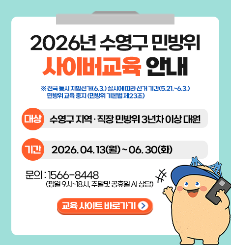 2026년 수영구 민방위 사이버교육 안내
※ 전국 동시 지방선거(6.3.) 실시에 따라 선거 기간(5.21.~6.3.) 민방위 교육 중지 (민방위 기본법 제23조)
대상: 수영구 지역 · 직장 민방위 3년차 이상 대원
기간: 2026. 04. 13(월) ~ 06. 30(화)
문의: 1566-8448(평일 9시~18시, 주말 및 공휴일 AI 상담)
교육 사이트 바로가기