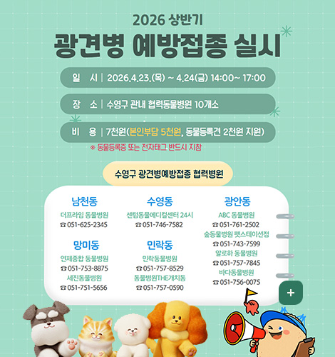 2026 상반기 광견병 예방접종 실시
일시 | 2026.4.23.(목) ~ 4.24(금) 14:00~17:00
장소 | 수영구 관내 협력동물병원 10개소
비용 | 7천원(본인부담 5천원, 동물등록견 2천원 지원)
* 동물등록증 또는 전자태그 반드시 지참
수영구 광견병예방접종 협력병원
남천동
더프라임 동물병원
☎051-625-2345
망미동
연제종합 동물병원
☎051-753-8875
세진동물병원
☎051-751-5656
수영동
센텀동물메디컬센터 24시
☎051-746-7582
민락동
민락동물병원
☎051-757-8529
동물병원THE개치동
☎051-757-0590
광안동
ABC 동물병원
☎051-761-2502
숲동물병원 펫스테이션점
☎051-743-7599
알로하 동물병원
☎051-757-7845
바다동물병원
☎051-756-0075
더보기