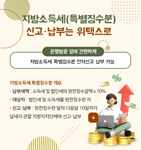 지방소득세(특별징수분)
신고·납부는 위택스로
은행방문 없이 간편하게
지방소득세 특별징수분 전자신고·납부 가능
지방소득세 특별징수분 개요
- 납부세액 : 소득세 및 법인세의 원천징수금액 x 10%
- 대상자 : 법인세 및 소득세를 원천징수한 자
- 신고·납부 : 원천징수한 달의 다음달 10일까지
납세지 관할 지방자치단체에 신고·납부
더보기+