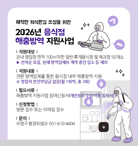 쾌적한 외식환경 조성을 위한
2026년 음식점
해충방역 지원사업
| 지원대상 |
관내 영업장 면적 100㎡미만 일반·휴게음식점 및 제과점 50개소
▶ 선착순 모집, 현재 방역업체와 계약 중인 업소 등 제외
| 지원내용 |
전문 방역업체를 통한 음식점 내부 해충방역 지원
※ 영업자 본인부담금 없음(월 1회씩, 총 3회)
| 필요서류 |
해충방역 지원사업 참여신청서(개인정보 수집·이용 동의서)
| 신청방법 |
방문 접수 또는 이메일 접수
| 문의 |
수영구 환경위생과 ☎ 051-610-4404
더보기+