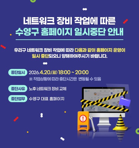 네트워크 장비 작업에 따른
수영구 홈페이지 일시중단 안내
우리구 네트워크 장비 작업에 따라 다음과 같이 홈페이지 운영이
일시 중단되오니 양해하여주시기 바랍니다.
중단일시
2026.4.20.(월) 18:00 ~ 20:00
※ 작업상황에 따라 중단시간은 변동될 수 있음
중단사유
노후 네트워크 장비 교체
중단업무
수영구 대표 홈페이지