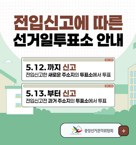 전입신고에 따른 선거일투표소 안내
5.12. 까지 신고
전입신고한 새로운 주소지의 투표소에서 투표
5.13.부터 신고
전입신고전 과거 주소지의 투표소에서 투표
중앙선거관리위원회
더보기+