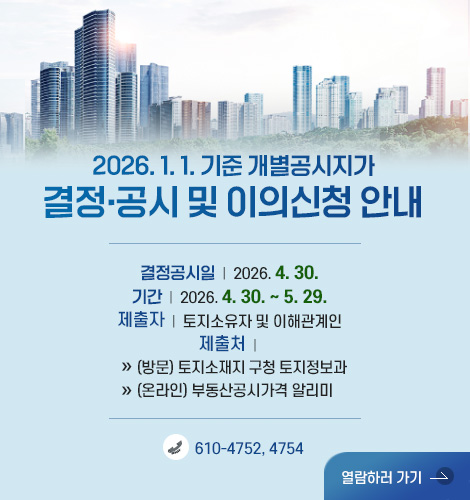 2026. 1. 1. 기준 개별공시지가
결정·공시 및 이의신청 안내
결정공시일 | 2026. 4. 30.
기간 | 2026. 4. 30. ~ 5. 29.
제출자 | 토지소유자 및 이해관계인
제출처 |
» (방문) 토지소재지 구청 토지정보과
» (온라인) 부동산공시가격 알리미
610-4752, 4754
열람하러 가기 >