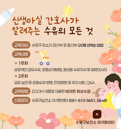 신생아실 간호사가
알려주는 수유의 모든 것
교육대상 : 수영구 주소지 임산부 및 출산부 (20명 선착순 모집)
교육내용 :
» 1주차
성공적인 모유수유, 젖몸살 예방법, 올바른 수유자세 및 유방마사지
» 2주차
모유 보관 및 혼합수유 방법, 단유방법 및 주의사항, Q&A
교육방법 : ZOOM 어플을 이용한 비대면 화상수업
신청문의 : 수영구보건소 아가맘센터 (051-610-5651, 5648)
더보기+
수영구보건소 아가맘센터