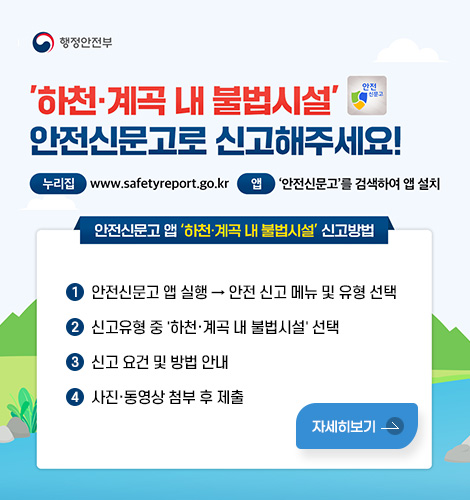 행정안전부
하천·계곡 내 불법시설 안전신문고로 신고해주세요!
누리집: www.safetyreport.go.kr 앱: 안전신문고를 검색하여 앱 설치
안전신문고 앱 하천·계곡 내 불법시설 신고방법
1. 안전신문고 앱 실행 → 안전 신고 메뉴 및 유형 선택
2. 신고유형 중 하천·계곡 내 불법시설 선택
3. 신고 요건 및 방법 안내
4. 사진·동영상 첨부 후 제출
자세히보기