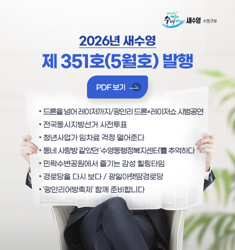 새수영 수영구보
2026년 새수영
제 351호(5월호) 발행
PDF 보기
- 드론을 넘어 레이저까지/광안리 드론×레이저쇼 시범공연
- 전국동시지방선거 사전투표
- 청년사업가 임차료 걱정 덜어준다
- 동네 사랑방 같았던 ‘수영동행정복지센터’를 추억하다
- 민락수변공원에서 즐기는 감성 힐링타임
- 경로당을 다시 보다 / 광일아랫땀경로당
- 광안리어방축제 함께 준비합니다