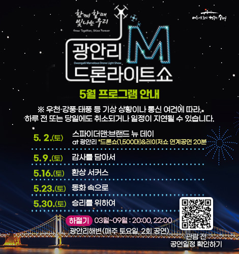 함께 할때 빛나는 우리
광안리M드론라이트쇼 5월 프로그램 안내
※ 우천·강풍·태풍 등 기상 상황이나 통신 여건에 따라, 하루 전
또는 당일에도 취소되거나 일정이 지연될 수 있습니다.
5. 2.(토) 스파이더맨:브랜드 뉴 데이 at광안리 *드론쇼(1,500대)&레이저쇼 연계공연 20분
5. 9.(토) 감사를 담아서
5. 16.(토) 환상 서커스
5. 23.(토) 동화 속으로
5. 30.(토) 승리를 위하여
하절기 03월~09월 : 20:00, 22:00
광안리해변(매주 토요일, 2회 공연)
QR코드링크(https://www.gwangallimdrone.co.kr/)
관람 전 공연일정 확인하기