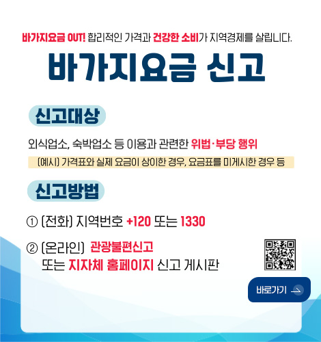바가지요금 OUT! 합리적인 가격과 건강한 소비가 지역경제를 살립니다.
바가지요금 신고
신고대상
외식업소, 숙박업소 등 이용과 관련한 위법·부당 행위
(예시) 가격표와 실제 요금이 상이한 경우, 요금표를 미게시한 경우 등
신고방법
1 (전화) 지역번호 +120 또는 1330
2 (온라인) 관광불편신고 또는 지자체 홈페이지 신고 게시판
QR코드링크(https://m.site.naver.com/1SS23)
바로가기 >