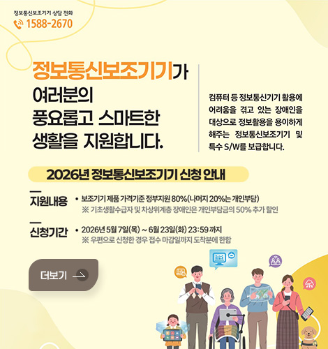 정보통신보조기기 상담 전화 1588-2670
정보통신보조기기가 여러분의 풍요롭고 스마트한 생활을 지원합니다
컴퓨터 등 정보통신기기 활용에 어려움을 겪고 있는 장애인을 대상으로 정보활용을 용이하게 해주는 정보통신보조기기 및 특수 S/W를 보급합니다.
2026년 정보통신보조기기 신청 안내
지원내용
보조기기 제품 가격기준 정부지원 80%(나머지 20%는 개인부담)
*기초생활수급자 및 차상위계층 장애인은 개인부담금의 50% 추가 할인
신청기간
2026년 5월 7일(목)~ 6월 23일(화) 23:59 까지
* 우편으로 신청한 경우 접수 마감일까지 도착분에 한함
더보기