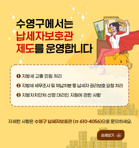 수영구에서는 납세자보호관 제도를 운영합니다
➊ 지방세 고충 민원 처리
➋ 지방세 세무조사 및 체납처분 등 납세자 권리보호 요청 처리
➌ 지방자치단체 선정 대리인 지원에 관한 사항
자세한 사항은 수영구 납세자보호관 (☎ 610–4056)으로 문의하세요.
상세보기 >