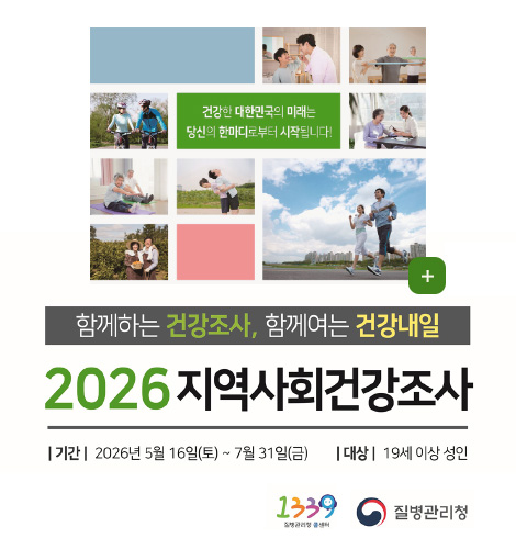 건강한 대한민국의 미래는 당신의 한마디로부터 시작됩니다!
더보기+
함께하는 건강조사, 함께여는 건강내일
2026 지역사회건강조사
| 기간 | 2026년 5월 16일(토) ~ 7월 31일(금)
| 대상 | 19세 이상 성인
1339 질병관리청 콜센터, 질병관리청