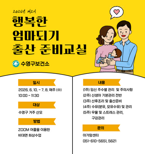 2026년 제2기 행복한 엄마되기 출산 준비교실
수영구보건소
일시 2026.6.10. ~ 7.8. 매주 (수) 10:00 ~ 11:30
대상 수영구 거주 산모
방법 ZOOM 어플을 이용한 비대면 화상수업
내용
(1주) 임신 주수별 관리 및 주의사항
(2주) 신생아 기본관리 전반
(3주) 산후조리 및 출산준비
(4주) 수유(분유, 모유수유) 및 관리
(5주) 우울 및 스트레스 관리, 구강관리
문의 아가맘센터 051-610-5651, 5621