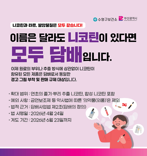 니코틴과 타르, 발암물질은 모두 같습니다!
이름은 달라도 니코틴이 있다면 모두 담배입니다.
이제 원료의 부위나 추출 방식에 상관없이 니코틴이 함유된 모든 제품은 담배로서 동일한 경고 그림 부착 및 판매 규제 대상입니다.
확대 범위 : 연초의 줄기·뿌리 추출 니코틴, 합성 니코틴 포함
예외 사항 : 금연보조제 등 약사법에 따른 '의약품(외품)'은 제외
법적 근거 : 담배사업법 제2조(담배의 정의)
법 시행일 : 2026년 4월 24일
계도 기간 : 2026년 6월 23일까지