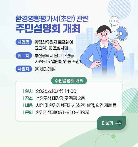 환경영향평가서(초안) 관련 주민설명회 개최
사업명 : 황령산유원지 로프웨이(2단계) 등 조성사업
위치 : 부산광역시 남구 대연동 239-14 일원(남천동 포함)
사업자 : ㈜세인개발
주민설명회 개최
- 일시 : 2026.6.10.(수) 14:00
- 장소 : 수영구청 대강당(구민홀) 2층
- 내용 : 사업 및 환경영향평가서(초안) 설명, 의견 제출 등
- 문의 : 환경위생과(051-610-4393)
더보기