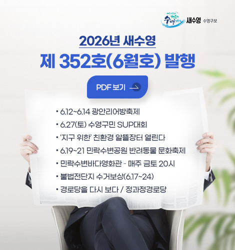 새수영 수영구보
2026년 새수영
제 352호(6월호) 발행
PDF 보기
- 6.12~6.14 광안리어방축제
- 6.27(토) 수영구민 SUP대회
- 지구 위한 친환경 알뜰장터 열린다
- 6.19~21 민락수변공원 반려동물 문화축제
- 민락수변바다영화관 – 매주 금토 20시
- 불법전단지 수거보상(6.17~24)
- 경로당을 다시 보다 / 정과정경로당