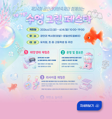 제24회 광안리 어방축제와 함께하는
제7회 수영 그린 페스타
개최일 : 2026.6.12.(금) ~ 6.14.(일) 10:00~19:00
장소 : 광안리 백사장(호텔1~호텔센트럴베이)
대상 : 유치원, 초중고등학생 등 주민
1 해양생태 체험존
2 운영 및 홍보존
3 리사이클 체험존
자세히보기 >