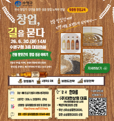 수영구
우수 창업가 강연을 통한 성공 창업 노하우 전달 맞춤형 창업교육
창업, 길을 묻다
26.6.30. (화) 14시
수영구청 3층 대회의실
전통 방앗간의 창업 성공 이야기
전통의 가치를 지키며, 시대의 변화에 맞춰 성장한 방앗간을 운영하고 계신 현직자의 찐 창업 스토리 공개!!
전통 방앗간에서 지역 대표 브랜드가 되기까지~~
자세히보기 >
교육내용
창업동기
시행착오 극복
브랜드전략
성장전략
대상 : 예비 및 초기 창업자 30명 (수영구민우대)
신청기간 : 2026.6.22.(월)까지, 선착순
신청방법 : 일자리종합선물센터 방문 및 온라인 접수
https://naver.me/FJOOHeHs
문의 : 수영구 일자리종합센터 051) 610-4832
강사 한아름
-(주)대현상회 대표
(부산망미중앙시장 소재)
-백년가게(2021) 선정
- 부산스타소상공인(2024), 강한 소상공인(2025) 선정
*QR코드로 신청하기*
(QR코드링크 : https://naver.me/FJOOHeHs)