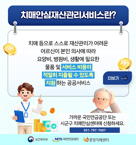 치매안심재산관리서비스란?
치매 등으로 스스로 재산관리가 어려운
어르신이 본인 의사에 따라 요양비, 병원비, 생활에 필요한
물품 및 서비스 비용이 적절히 지출될 수 있도록 지원 하는 공공서비스
가까운 국민연금공단 또는
시군구 치매안심센터에 신청하세요.
051-797-7007
보건복지부 / NPS 국민연금공단 / 중앙치매센터
더보기